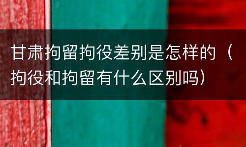 甘肃拘留拘役差别是怎样的（拘役和拘留有什么区别吗）