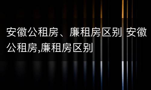 安徽公租房、廉租房区别 安徽公租房,廉租房区别