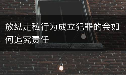 放纵走私行为成立犯罪的会如何追究责任