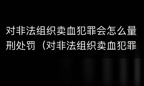 对非法组织卖血犯罪会怎么量刑处罚（对非法组织卖血犯罪会怎么量刑处罚呢）