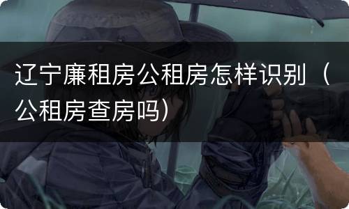 辽宁廉租房公租房怎样识别（公租房查房吗）