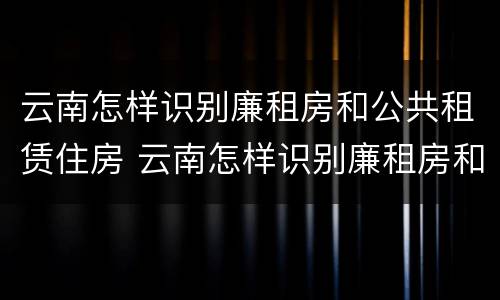 云南怎样识别廉租房和公共租赁住房 云南怎样识别廉租房和公共租赁住房的区别