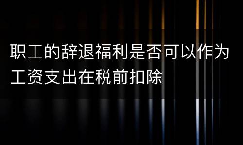 职工的辞退福利是否可以作为工资支出在税前扣除