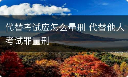 代替考试应怎么量刑 代替他人考试罪量刑