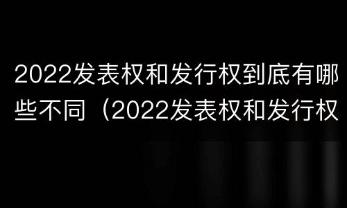 2022发表权和发行权到底有哪些不同（2022发表权和发行权到底有哪些不同呢）