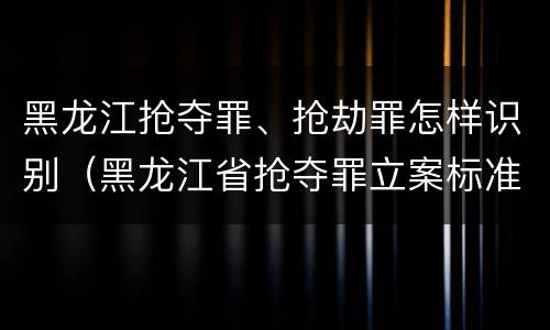 黑龙江抢夺罪、抢劫罪怎样识别（黑龙江省抢夺罪立案标准）