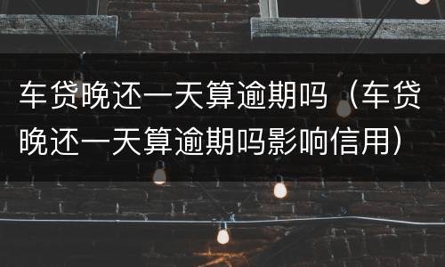 车贷晚还一天算逾期吗（车贷晚还一天算逾期吗影响信用）