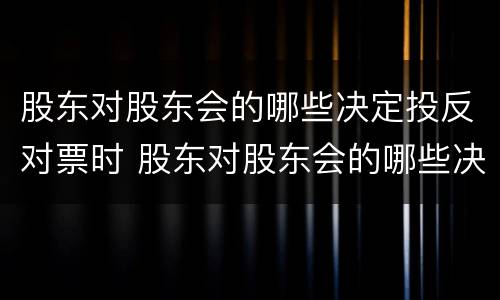 股东对股东会的哪些决定投反对票时 股东对股东会的哪些决议投反对票时