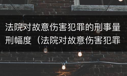 法院对故意伤害犯罪的刑事量刑幅度（法院对故意伤害犯罪的刑事量刑幅度有多大）