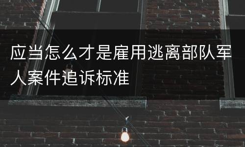 应当怎么才是雇用逃离部队军人案件追诉标准
