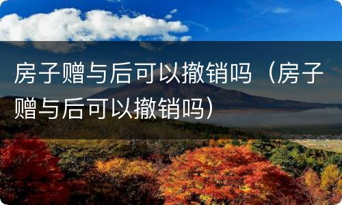 房子赠与后可以撤销吗（房子赠与后可以撤销吗）