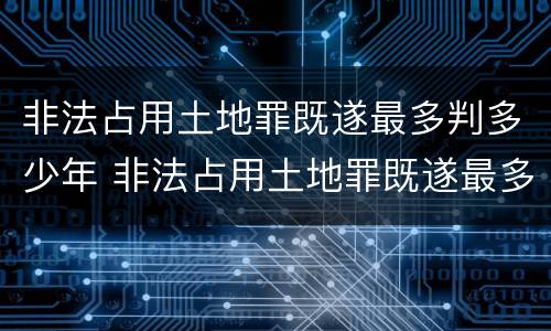 非法占用土地罪既遂最多判多少年 非法占用土地罪既遂最多判多少年呢