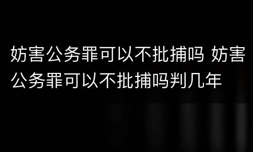 妨害公务罪可以不批捕吗 妨害公务罪可以不批捕吗判几年