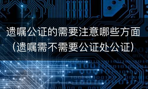 遗嘱公证的需要注意哪些方面（遗嘱需不需要公证处公证）