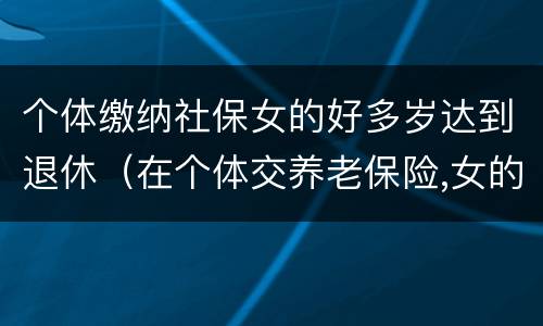 个体缴纳社保女的好多岁达到退休（在个体交养老保险,女的多大岁数可以退休）