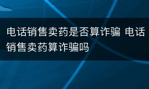 电话销售卖药是否算诈骗 电话销售卖药算诈骗吗