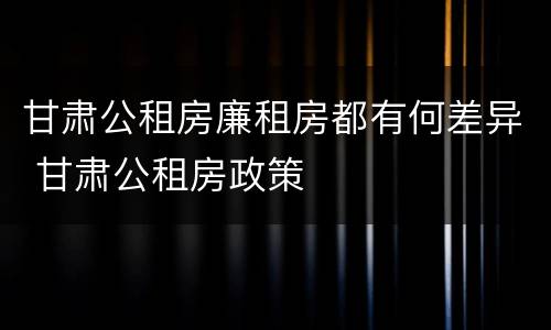 甘肃公租房廉租房都有何差异 甘肃公租房政策