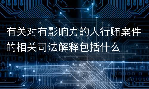 有关对有影响力的人行贿案件的相关司法解释包括什么