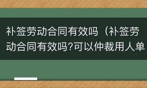 补签劳动合同有效吗（补签劳动合同有效吗?可以仲裁用人单位吗?）