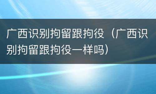 广西识别拘留跟拘役（广西识别拘留跟拘役一样吗）