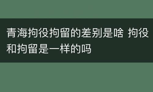 青海拘役拘留的差别是啥 拘役和拘留是一样的吗