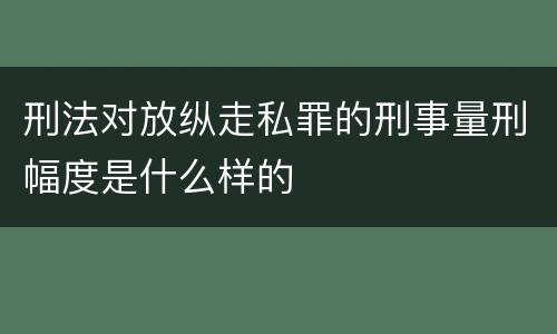 刑法对放纵走私罪的刑事量刑幅度是什么样的