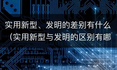 实用新型、发明的差别有什么（实用新型与发明的区别有哪些）