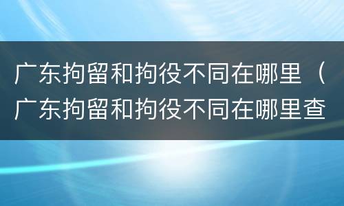 广东拘留和拘役不同在哪里（广东拘留和拘役不同在哪里查）