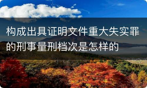 构成出具证明文件重大失实罪的刑事量刑档次是怎样的