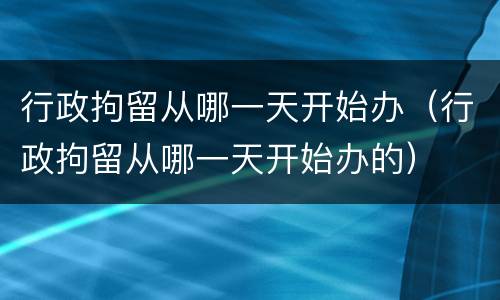 行政拘留从哪一天开始办（行政拘留从哪一天开始办的）