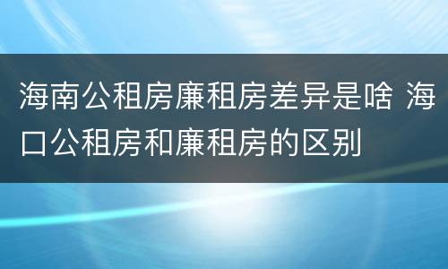 海南公租房廉租房差异是啥 海口公租房和廉租房的区别