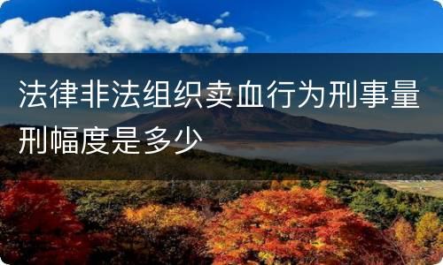 法律非法组织卖血行为刑事量刑幅度是多少