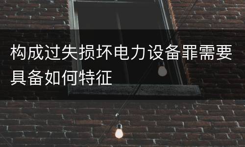 构成过失损坏电力设备罪需要具备如何特征