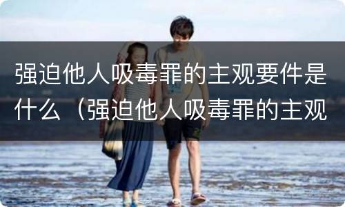 强迫他人吸毒罪的主观要件是什么（强迫他人吸毒罪的主观要件是什么意思）
