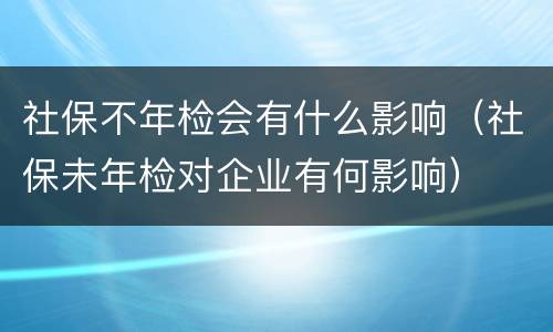 社保不年检会有什么影响（社保未年检对企业有何影响）