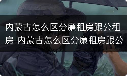 内蒙古怎么区分廉租房跟公租房 内蒙古怎么区分廉租房跟公租房呢