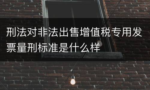 刑法对非法出售增值税专用发票量刑标准是什么样