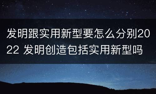 发明跟实用新型要怎么分别2022 发明创造包括实用新型吗