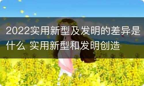 2022实用新型及发明的差异是什么 实用新型和发明创造