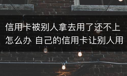 信用卡被别人拿去用了还不上怎么办 自己的信用卡让别人用了还不上会怎么样