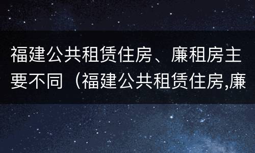 福建公共租赁住房、廉租房主要不同（福建公共租赁住房,廉租房主要不同类型）