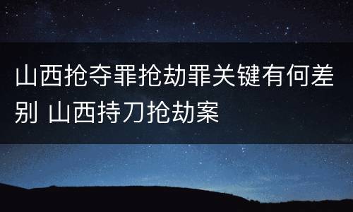 山西抢夺罪抢劫罪关键有何差别 山西持刀抢劫案