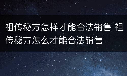 祖传秘方怎样才能合法销售 祖传秘方怎么才能合法销售