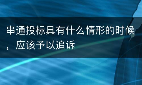 串通投标具有什么情形的时候，应该予以追诉