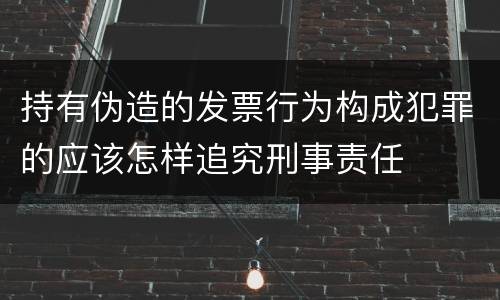 持有伪造的发票行为构成犯罪的应该怎样追究刑事责任