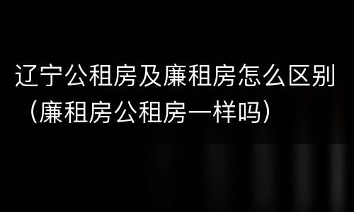 辽宁公租房及廉租房怎么区别（廉租房公租房一样吗）