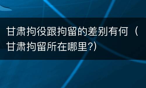 甘肃拘役跟拘留的差别有何（甘肃拘留所在哪里?）