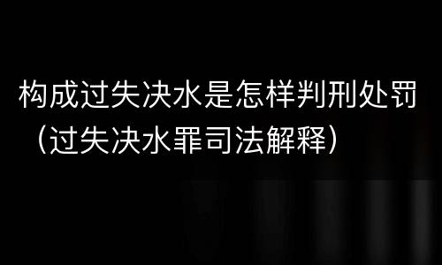构成过失决水是怎样判刑处罚（过失决水罪司法解释）
