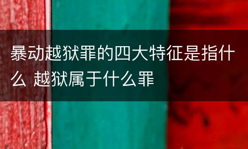 暴动越狱罪的四大特征是指什么 越狱属于什么罪