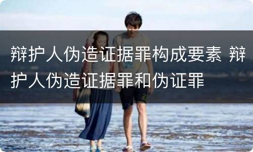 辩护人伪造证据罪构成要素 辩护人伪造证据罪和伪证罪